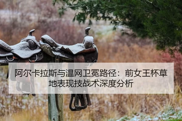 阿尔卡拉斯与温网卫冕路径：前女王杯草地表现技战术深度分析